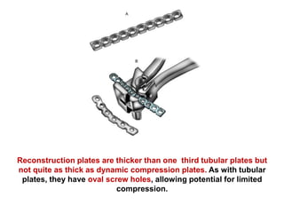 Reconstruction plates are thicker than one third tubular plates but
not quite as thick as dynamic compression plates. As with tubular
plates, they have oval screw holes, allowing potential for limited
compression.
 