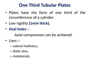 One Third Tubular Plates
• Plates have the form of one third of the
circumference of a cylinder.
• Low rigidity (1mm thick).
• Oval holes –
Axial compression can be achieved.
• Uses –
– Lateral malleolus,
– distal ulna,
– metatarsals.
 