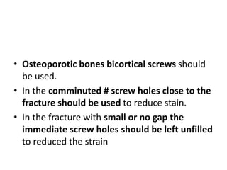 • Osteoporotic bones bicortical screws should
be used.
• In the comminuted # screw holes close to the
fracture should be used to reduce stain.
• In the fracture with small or no gap the
immediate screw holes should be left unfilled
to reduced the strain
 