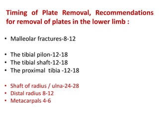 Timing of Plate Removal, Recommendations
for removal of plates in the lower limb :
• Malleolar fractures-8-12
• The tibial pilon-12-18
• The tibial shaft-12-18
• The proximal tibia -12-18
• Shaft of radius / ulna-24-28
• Distal radius 8-12
• Metacarpals 4-6
 