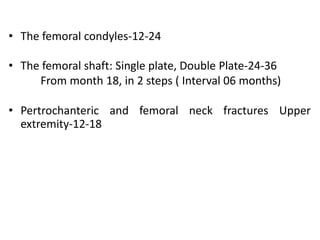 • The femoral condyles-12-24
• The femoral shaft: Single plate, Double Plate-24-36
From month 18, in 2 steps ( Interval 06 months)
• Pertrochanteric and femoral neck fractures Upper
extremity-12-18
 