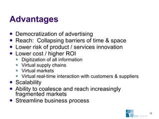 Advantages Democratization of advertising Reach:  Collapsing barriers of time & space Lower risk of product / services innovation Lower cost / higher ROI Digitization of all information Virtual supply chains Virtual markets Virtual real-time interaction with customers & suppliers Scalability Ability to coalesce and reach increasingly fragmented markets Streamline business process 