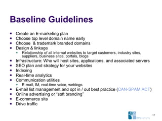 Baseline Guidelines Create an E-marketing plan Choose top level domain name early Choose  & trademark branded domains Design & linkage Relationship of all internal websites to target customers, industry sites, suppliers, business sites, portals, blogs Infrastructure: Who will host sites, applications, and associated servers SEO plan and strategy for your websites Indexing Real-time analytics Communication utilities E-mail, IM, real-time voice, weblogs E-mail list management and opt in / out best practice ( CAN-SPAM ACT ) Online advertising or “soft branding” E-commerce site Drive traffic 