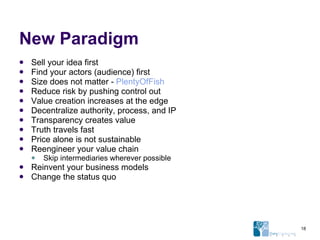 New Paradigm Sell your idea first Find your actors (audience) first Size does not matter -  PlentyOfFish Reduce risk by pushing control out Value creation increases at the edge Decentralize authority, process, and IP Transparency creates value Truth travels fast Price alone is not sustainable Reengineer your value chain Skip intermediaries wherever possible Reinvent your business models Change the status quo 