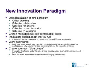 New Innovation Paradigm Democratization of 4Ps paradigm Citizen branding Collective collaboration Collective risk sharing Collective product innovation Collective IP ownership Citizen marketers will sell “remarkable” ideas  Innovators should adopt the 1% rule If you don’t find the “sneezers” or connectors, the 80/20% rule won’t matter Work backwards Build your brand around your idea first.  If the community you are targeting does not  coalesce  and rally around the idea, continuing to build the product is irrelevant Create your own “blue ocean” If you play it safe and go by the rules of your industry, value chain, and business model – you’re dead! Most industries and markets are saturated and highly concentrated. 