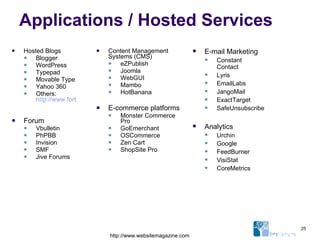Applications / Hosted Services Hosted Blogs Blogger WordPress Typepad Movable Type Yahoo 360 Others:  http://www.forbes.com/bow/b2c/category.jhtml?id=311   Forum Vbulletin PhPBB Invision SMF Jive Forums Content Management Systems (CMS) eZPublish Joomla WebGUI Mambo HotBanana E-commerce platforms Monster Commerce Pro GoEmerchant OSCommerce Zen Cart ShopSite Pro E-mail Marketing Constant Contact Lyris EmailLabs JangoMail ExactTarget SafeUnsubscribe Analytics Urchin Google FeedBurner VisiStat CoreMetrics http://www.websitemagazine.com 