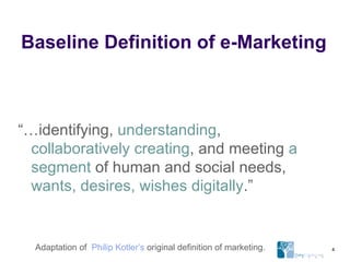 Baseline Definition of e-Marketing “… identifying,  understanding ,  collaboratively creating , and meeting  a segment  of human and social needs,  wants, desires, wishes digitally .” Adaptation of  Philip Kotler’s  original definition of marketing. 