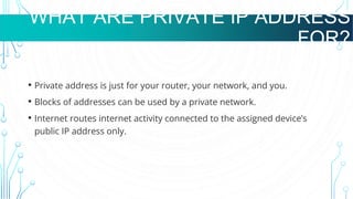 WHAT ARE VMS USED FOR?
• Private address is just for your router, your network, and you.
• Blocks of addresses can be used by a private network.
• Internet routes internet activity connected to the assigned device’s
public IP address only.
WHAT ARE PRIVATE IP ADDRESS
FOR?
 