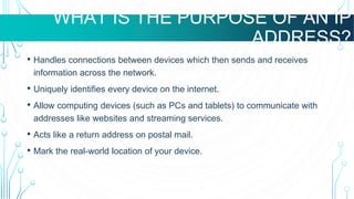 WHAT ARE VMS USED FOR?
WHAT IS THE PURPOSE OF AN IP
ADDRESS?
• Handles connections between devices which then sends and receives
information across the network.
• Uniquely identifies every device on the internet.
• Allow computing devices (such as PCs and tablets) to communicate with
addresses like websites and streaming services.
• Acts like a return address on postal mail.
• Mark the real-world location of your device.
 