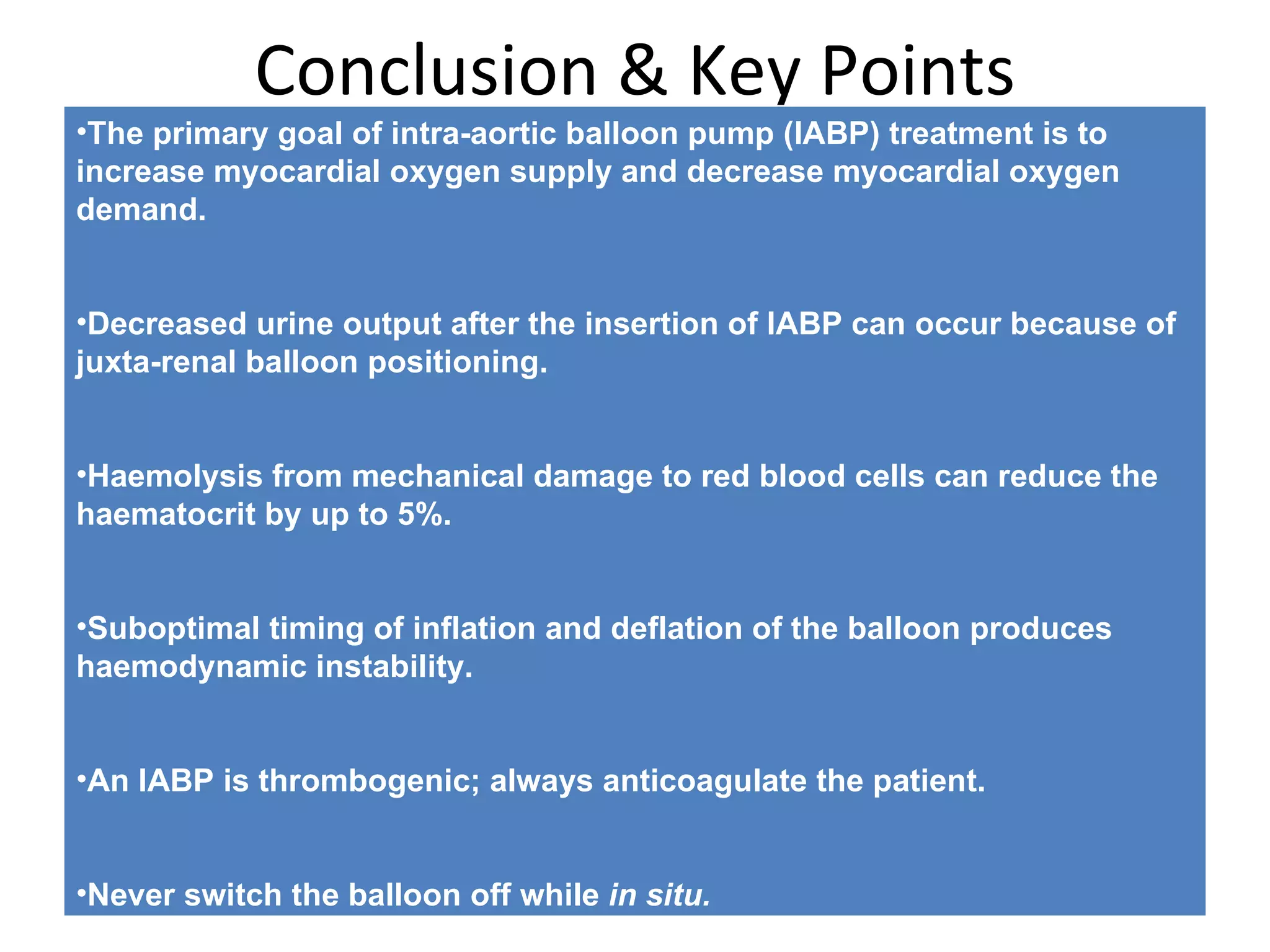 Complications  associated with IABP Transient loss of peripheral pulse Limb ischaemia Thromboembolism Compartment syndrome [11] Aortic dissection Local vascular injury—false aneurysm, haematoma, bleeding from the wound Infection Balloon rupture (can cause gas embolus) Balloon entrapment Haematological changes, for example thrombocytopenia, haemolysis Malpositioning causing cerebral or renal compromise Cardiac tamponade 