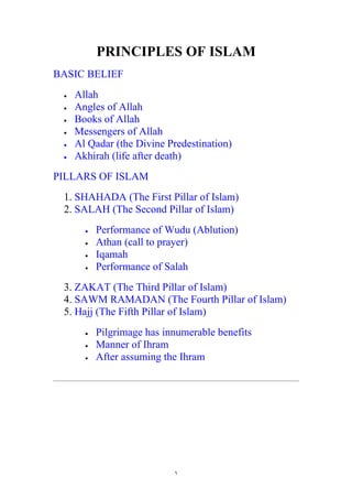PRINCIPLES OF ISLAM
BASIC BELIEF
 •   Allah
 •   Angles of Allah
 •   Books of Allah
 •   Messengers of Allah
 •   Al Qadar (the Divine Predestination)
 •   Akhirah (life after death)
PILLARS OF ISLAM
 1. SHAHADA (The First Pillar of Islam)
 2. SALAH (The Second Pillar of Islam)
       •   Performance of Wudu (Ablution)
       •   Athan (call to prayer)
       •   Iqamah
       •   Performance of Salah
 3. ZAKAT (The Third Pillar of Islam)
 4. SAWM RAMADAN (The Fourth Pillar of Islam)
 5. Hajj (The Fifth Pillar of Islam)
       •   Pilgrimage has innumerable benefits
       •   Manner of Ihram
       •   After assuming the Ihram




                            ١
 