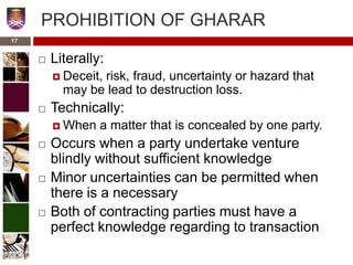 PROHIBITION OF GHARAR
 Literally:
 Deceit, risk, fraud, uncertainty or hazard that
may be lead to destruction loss.
 Technically:
 When a matter that is concealed by one party.
 Occurs when a party undertake venture
blindly without sufficient knowledge
 Minor uncertainties can be permitted when
there is a necessary
 Both of contracting parties must have a
perfect knowledge regarding to transaction
17
 