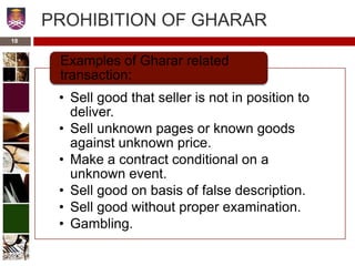 PROHIBITION OF GHARAR
• Sell good that seller is not in position to
deliver.
• Sell unknown pages or known goods
against unknown price.
• Make a contract conditional on a
unknown event.
• Sell good on basis of false description.
• Sell good without proper examination.
• Gambling.
Examples of Gharar related
transaction:
18
 