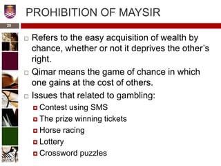 PROHIBITION OF MAYSIR
 Refers to the easy acquisition of wealth by
chance, whether or not it deprives the other’s
right.
 Qimar means the game of chance in which
one gains at the cost of others.
 Issues that related to gambling:
 Contest using SMS
 The prize winning tickets
 Horse racing
 Lottery
 Crossword puzzles
20
 