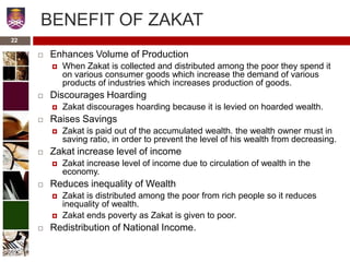 BENEFIT OF ZAKAT
 Enhances Volume of Production
 When Zakat is collected and distributed among the poor they spend it
on various consumer goods which increase the demand of various
products of industries which increases production of goods.
 Discourages Hoarding
 Zakat discourages hoarding because it is levied on hoarded wealth.
 Raises Savings
 Zakat is paid out of the accumulated wealth. the wealth owner must in
saving ratio, in order to prevent the level of his wealth from decreasing.
 Zakat increase level of income
 Zakat increase level of income due to circulation of wealth in the
economy.
 Reduces inequality of Wealth
 Zakat is distributed among the poor from rich people so it reduces
inequality of wealth.
 Zakat ends poverty as Zakat is given to poor.
 Redistribution of National Income.
22
 