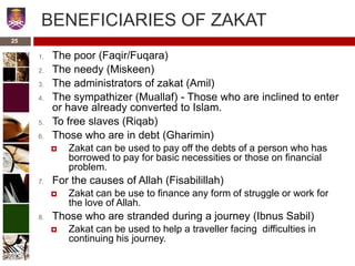 BENEFICIARIES OF ZAKAT
1. The poor (Faqir/Fuqara)
2. The needy (Miskeen)
3. The administrators of zakat (Amil)
4. The sympathizer (Muallaf) - Those who are inclined to enter
or have already converted to Islam.
5. To free slaves (Riqab)
6. Those who are in debt (Gharimin)
 Zakat can be used to pay off the debts of a person who has
borrowed to pay for basic necessities or those on financial
problem.
7. For the causes of Allah (Fisabilillah)
 Zakat can be use to finance any form of struggle or work for
the love of Allah.
8. Those who are stranded during a journey (Ibnus Sabil)
 Zakat can be used to help a traveller facing difficulties in
continuing his journey.
25
 
