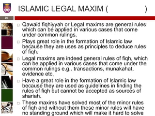 ISLAMIC LEGAL MAXIM ( )
 Qawaid fiqhiyyah or Legal maxims are general rules
which can be applied in various cases that come
under common rulings.
 Plays great role in the formation of Islamic law
because they are uses as principles to deduce rules
of fiqh.
 Legal maxims are indeed general rules of fiqh, which
can be applied in various cases that come under the
common rulings e.g.. transactions, munakahat,
evidence etc.
 Have a great role in the formation of Islamic law
because they are used as guidelines in finding the
rules of fiqh but cannot be accepted as sources of
shariah.
 These maxims have solved most of the minor rules
of fiqh and without them these minor rules will have
no standing ground which will make it hard to solve
26
 
