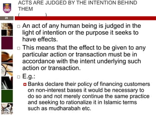 ACTS ARE JUDGED BY THE INTENTION BEHIND
THEM
( )
 An act of any human being is judged in the
light of intention or the purpose it seeks to
have effects.
 This means that the effect to be given to any
particular action or transaction must be in
accordance with the intent underlying such
action or transaction.
 E.g.:
 Banks declare their policy of financing customers
on non-interest bases it would be necessary to
do so and not merely continue the same practice
and seeking to rationalize it in Islamic terms
such as mudharabah etc.
28
 