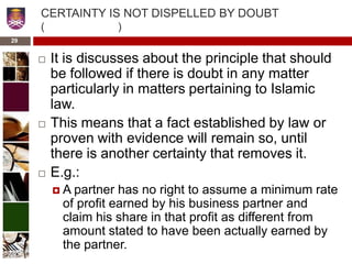 CERTAINTY IS NOT DISPELLED BY DOUBT
( )
 It is discusses about the principle that should
be followed if there is doubt in any matter
particularly in matters pertaining to Islamic
law.
 This means that a fact established by law or
proven with evidence will remain so, until
there is another certainty that removes it.
 E.g.:
 A partner has no right to assume a minimum rate
of profit earned by his business partner and
claim his share in that profit as different from
amount stated to have been actually earned by
the partner.
29
 