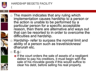 HARDSHIP BEGETS FACILITY
( )
 The maxim indicates that any ruling which
implementation causes hardship to a person or
the action is unable to be performed by a
particular person for a specific acceptable
reason, then there are alternative and ways out
that can be resorted to in order to overcome the
difficulties and hardship.
 Hardship- refer to surpass the normal limit and
ability of a person such as travel/sickness/
dharurah etc.
 E.g.:
 If the court orders the sale of assets of a negligent
debtor to pay his creditors, it must begin with the
sale of his movable goods if this would suffice to
clear his debt, before selling his real property.
30
 