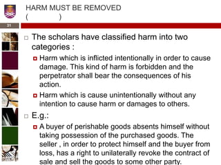 HARM MUST BE REMOVED
( )
 The scholars have classified harm into two
categories :
 Harm which is inflicted intentionally in order to cause
damage. This kind of harm is forbidden and the
perpetrator shall bear the consequences of his
action.
 Harm which is cause unintentionally without any
intention to cause harm or damages to others.
 E.g.:
 A buyer of perishable goods absents himself without
taking possession of the purchased goods. The
seller , in order to protect himself and the buyer from
loss, has a right to unilaterally revoke the contract of
sale and sell the goods to some other party.
31
 
