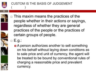 CUSTOM IS THE BASIS OF JUDGEMENT
( )
 This maxim means the practices of the
people whether in their actions or sayings,
regardless of whether they are general
practices of the people or the practices of
certain groups of people.
 E.g.:
 A person authorizes another to sell something
on his behalf without laying down conditions as
to sale price and unit of currency, the agent will
be treated to be bound by conventional rules of
charging a reasonable price and prevalent
currency.
32
 