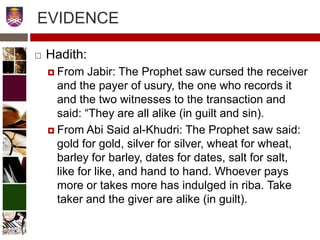  Hadith:
 From Jabir: The Prophet saw cursed the receiver
and the payer of usury, the one who records it
and the two witnesses to the transaction and
said: “They are all alike (in guilt and sin).
 From Abi Said al-Khudri: The Prophet saw said:
gold for gold, silver for silver, wheat for wheat,
barley for barley, dates for dates, salt for salt,
like for like, and hand to hand. Whoever pays
more or takes more has indulged in riba. Take
taker and the giver are alike (in guilt).
EVIDENCE
9
 
