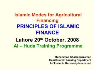 Islamic Modes for Agricultural
Financing
PRINCIPLES OF ISLAMIC
FINANCE
Lahore 20th
October, 2008
Al – Huda Training Programme
Muhammad Khaleequzzaman
Head Islamic banking Department
Int’l Islamic University Islamabad
 