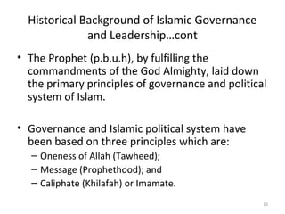 Historical Background of Islamic Governance
and Leadership…cont
• The Prophet (p.b.u.h), by fulfilling the
commandments of the God Almighty, laid down
the primary principles of governance and political
system of Islam.
• Governance and Islamic political system have
been based on three principles which are:
– Oneness of Allah (Tawheed);
– Message (Prophethood); and
– Caliphate (Khilafah) or Imamate.
10
 