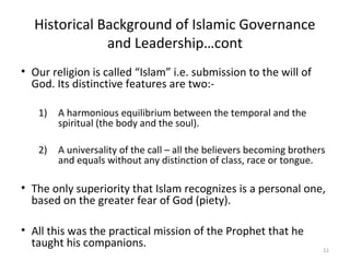Historical Background of Islamic Governance
and Leadership…cont
• Our religion is called “Islam” i.e. submission to the will of
God. Its distinctive features are two:-
1) A harmonious equilibrium between the temporal and the
spiritual (the body and the soul).
2) A universality of the call – all the believers becoming brothers
and equals without any distinction of class, race or tongue.
• The only superiority that Islam recognizes is a personal one,
based on the greater fear of God (piety).
• All this was the practical mission of the Prophet that he
taught his companions. 11
 