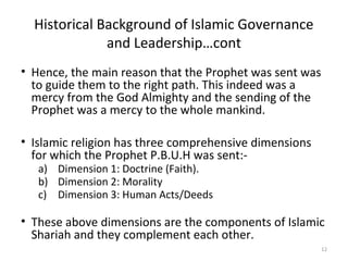 Historical Background of Islamic Governance
and Leadership…cont
• Hence, the main reason that the Prophet was sent was
to guide them to the right path. This indeed was a
mercy from the God Almighty and the sending of the
Prophet was a mercy to the whole mankind.
• Islamic religion has three comprehensive dimensions
for which the Prophet P.B.U.H was sent:-
a) Dimension 1: Doctrine (Faith).
b) Dimension 2: Morality
c) Dimension 3: Human Acts/Deeds
• These above dimensions are the components of Islamic
Shariah and they complement each other.
12
 