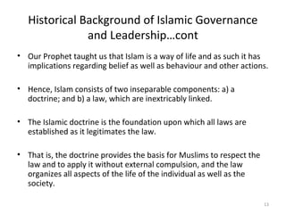 Historical Background of Islamic Governance
and Leadership…cont
• Our Prophet taught us that Islam is a way of life and as such it has
implications regarding belief as well as behaviour and other actions.
• Hence, Islam consists of two inseparable components: a) a
doctrine; and b) a law, which are inextricably linked.
• The Islamic doctrine is the foundation upon which all laws are
established as it legitimates the law.
• That is, the doctrine provides the basis for Muslims to respect the
law and to apply it without external compulsion, and the law
organizes all aspects of the life of the individual as well as the
society.
13
 