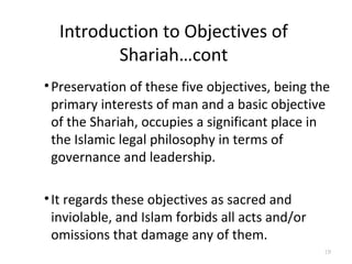 Introduction to Objectives of
Shariah…cont
•Preservation of these five objectives, being the
primary interests of man and a basic objective
of the Shariah, occupies a significant place in
the Islamic legal philosophy in terms of
governance and leadership.
•It regards these objectives as sacred and
inviolable, and Islam forbids all acts and/or
omissions that damage any of them.
19
 