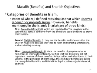 Masalih (Benefits) and Shariah Objectives
•Categories of Benefits in Islam:
◦ Imam Al-Ghazali defined Maslaha: as that which secures
a benefit or prevents harm. However, benefits
mentioned in the Islamic Shariah are of three kinds:
First: Accredited Benefits (): which are regulated by The Lawgiver in the
sense that a textual authority from the divine law could be found to prove
their validity.
Second: Nullified Benefits (): they are the benefits and interests that the
Shari’ah neglected because they lead to harm and hardship (Mafsadah),
such as stealing or usury.
Third: Unregulated Benefits (): since the benefits of people can be as
numerous as their public interests, we find that the divine law did not
regulate a number of these benefits. So it provides no indication as to their
validity. In the principles of Islamic law, these kinds of benefits are called
the unregulated benefits, and it is left for legal scholars or jurists to work
on them.
20
 