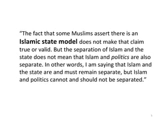  “The fact that some Muslims assert there is an
Islamic state model does not make that claim
true or valid. But the separation of Islam and the
state does not mean that Islam and politics are also
separate. In other words, I am saying that Islam and
the state are and must remain separate, but Islam
and politics cannot and should not be separated.”
5
 