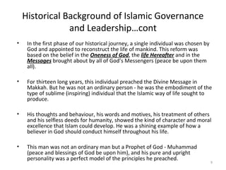 Historical Background of Islamic Governance
and Leadership…cont
• In the first phase of our historical journey, a single individual was chosen by
God and appointed to reconstruct the life of mankind. This reform was
based on the belief in the Oneness of God, the life Hereafter and in the
Messages brought about by all of God’s Messengers (peace be upon them
all).
• For thirteen long years, this individual preached the Divine Message in
Makkah. But he was not an ordinary person - he was the embodiment of the
type of sublime (inspiring) individual that the Islamic way of life sought to
produce.
• His thoughts and behaviour, his words and motives, his treatment of others
and his selfless deeds for humanity, showed the kind of character and moral
excellence that Islam could develop. He was a shining example of how a
believer in God should conduct himself throughout his life.
• This man was not an ordinary man but a Prophet of God - Muhammad
(peace and blessings of God be upon him), and his pure and upright
personality was a perfect model of the principles he preached.
9
 