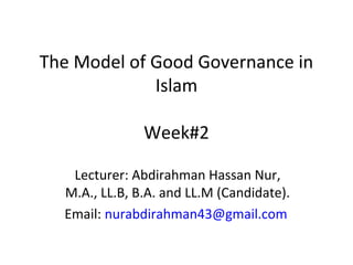 The Model of Good Governance in
Islam
Week#2
Lecturer: Abdirahman Hassan Nur,
M.A., LL.B, B.A. and LL.M (Candidate).
Email: nurabdirahman43@gmail.com
 