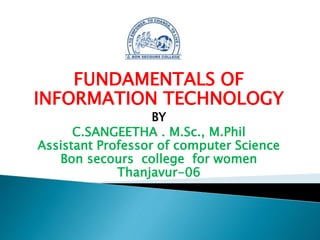 FUNDAMENTALS OF
INFORMATION TECHNOLOGY
BY
C.SANGEETHA . M.Sc., M.Phil
Assistant Professor of computer Science
Bon secours college for women
Thanjavur-06
 