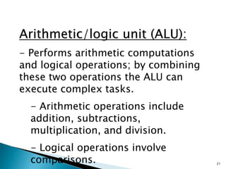 21
Arithmetic/logic unit (ALU):
- Performs arithmetic computations
and logical operations; by combining
these two operations the ALU can
execute complex tasks.
- Arithmetic operations include
addition, subtractions,
multiplication, and division.
- Logical operations involve
comparisons.
 