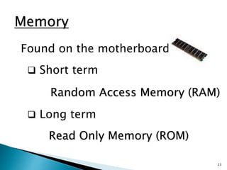 23
Memory
Found on the motherboard
 Short term
Random Access Memory (RAM)
 Long term
Read Only Memory (ROM)
 