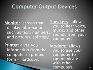 29
Monitor: screen that
display information
such as text, numbers,
and pictures-softcopy.
Printer: gives you
information from the
computer in printed
form – hardcopy.
Speakers: allow
you to hear voice,
music, and other
sounds from your
computer.
Modem: allows
you to use your
computer to
communicate
with other
computers.
 