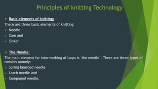 Principles of knitting Technology
 Basic elements of knitting:
There are three basic elements of knitting
 Needle
 Cam and
 Sinker
 The Needle:
The main element for intermeshing of loops is ‘the needle’. There are three types of
needles namely:
 Spring bearded needle
 Latch needle and
 Compound needle.
 