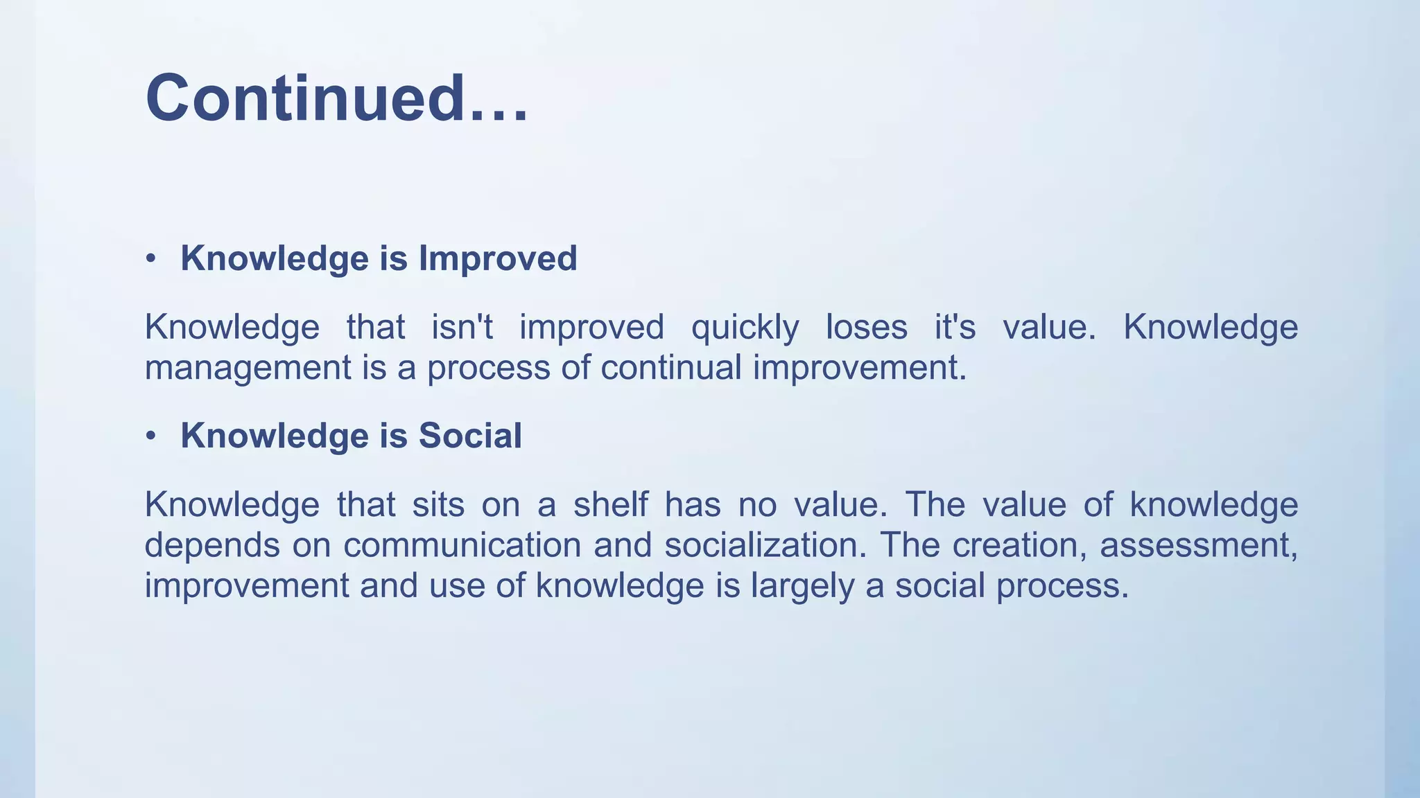 Continued…
• Knowledge is Improved
Knowledge that isn't improved quickly loses it's value. Knowledge
management is a process of continual improvement.
• Knowledge is Social
Knowledge that sits on a shelf has no value. The value of knowledge
depends on communication and socialization. The creation, assessment,
improvement and use of knowledge is largely a social process.
 