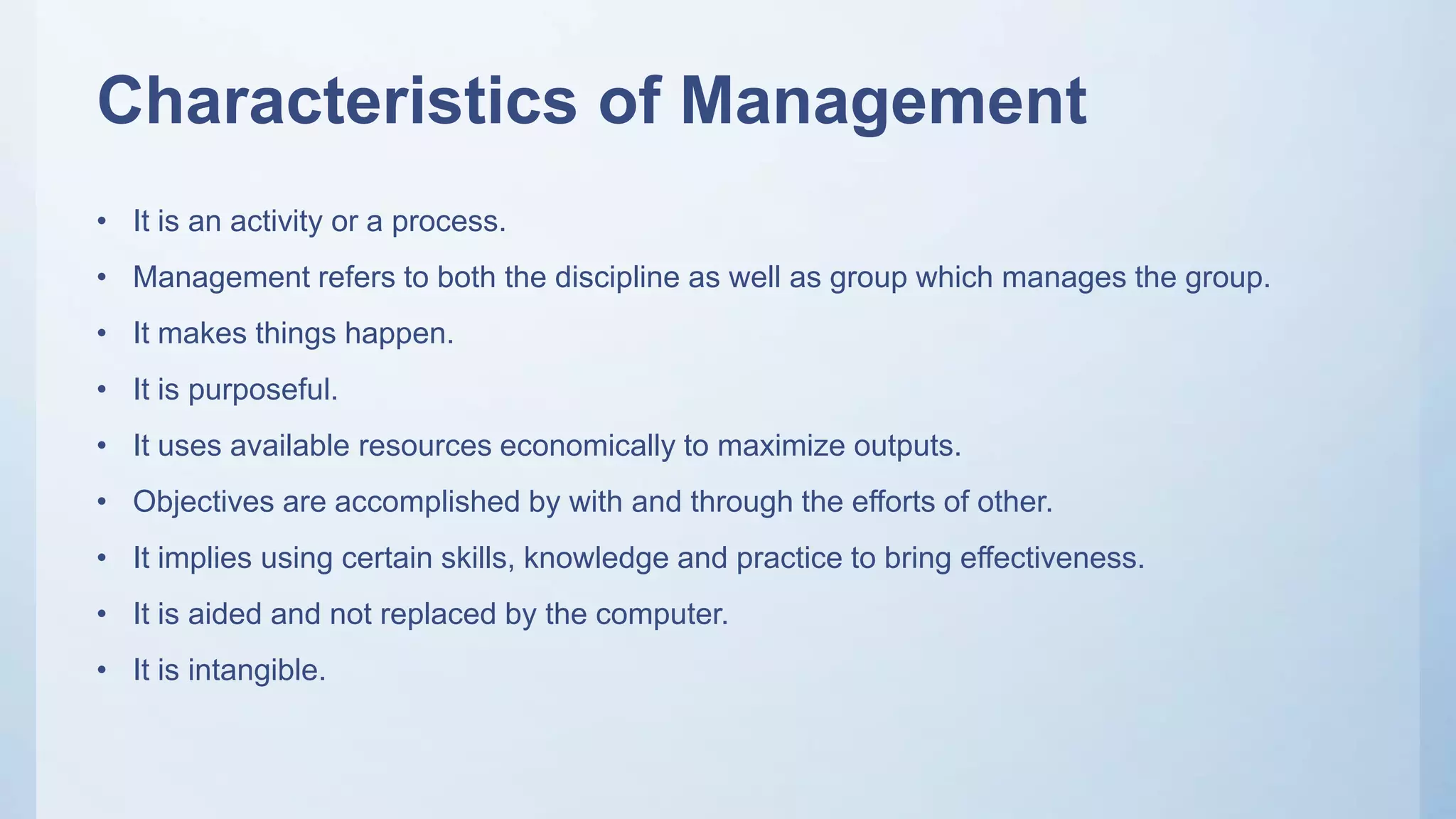 Characteristics of Management
• It is an activity or a process.
• Management refers to both the discipline as well as group which manages the group.
• It makes things happen.
• It is purposeful.
• It uses available resources economically to maximize outputs.
• Objectives are accomplished by with and through the efforts of other.
• It implies using certain skills, knowledge and practice to bring effectiveness.
• It is aided and not replaced by the computer.
• It is intangible.
 