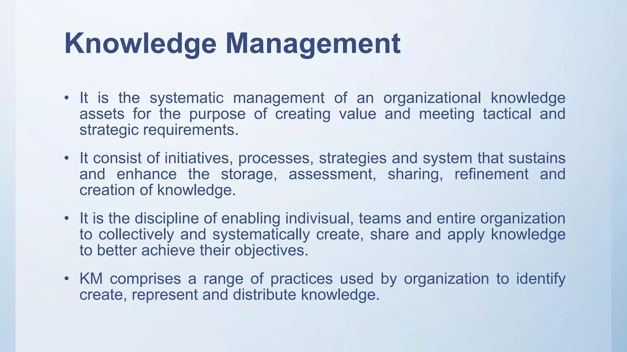 Knowledge Management
• It is the systematic management of an organizational knowledge
assets for the purpose of creating value and meeting tactical and
strategic requirements.
• It consist of initiatives, processes, strategies and system that sustains
and enhance the storage, assessment, sharing, refinement and
creation of knowledge.
• It is the discipline of enabling indivisual, teams and entire organization
to collectively and systematically create, share and apply knowledge
to better achieve their objectives.
• KM comprises a range of practices used by organization to identify
create, represent and distribute knowledge.
 