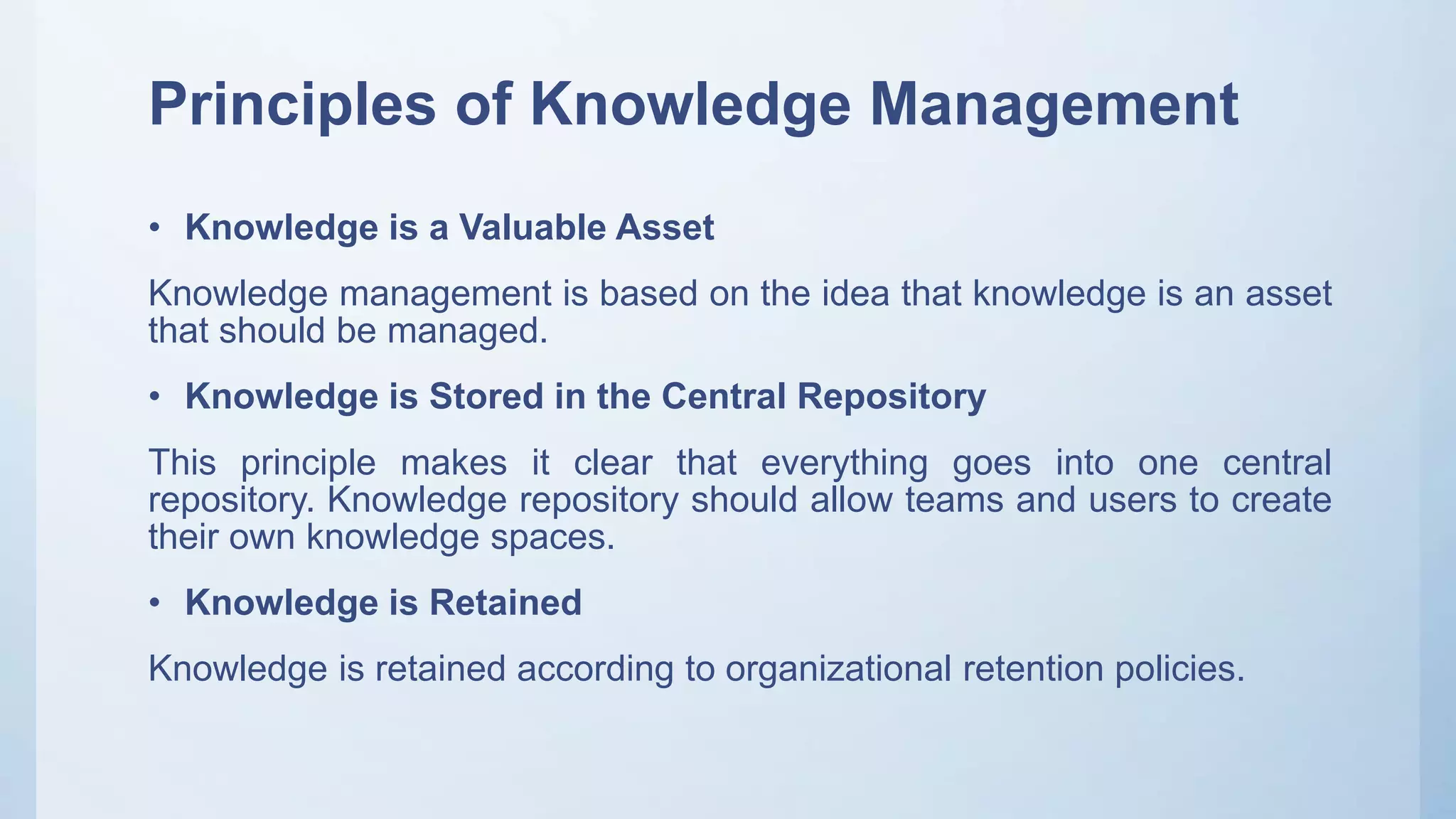 Principles of Knowledge Management
• Knowledge is a Valuable Asset
Knowledge management is based on the idea that knowledge is an asset
that should be managed.
• Knowledge is Stored in the Central Repository
This principle makes it clear that everything goes into one central
repository. Knowledge repository should allow teams and users to create
their own knowledge spaces.
• Knowledge is Retained
Knowledge is retained according to organizational retention policies.
 