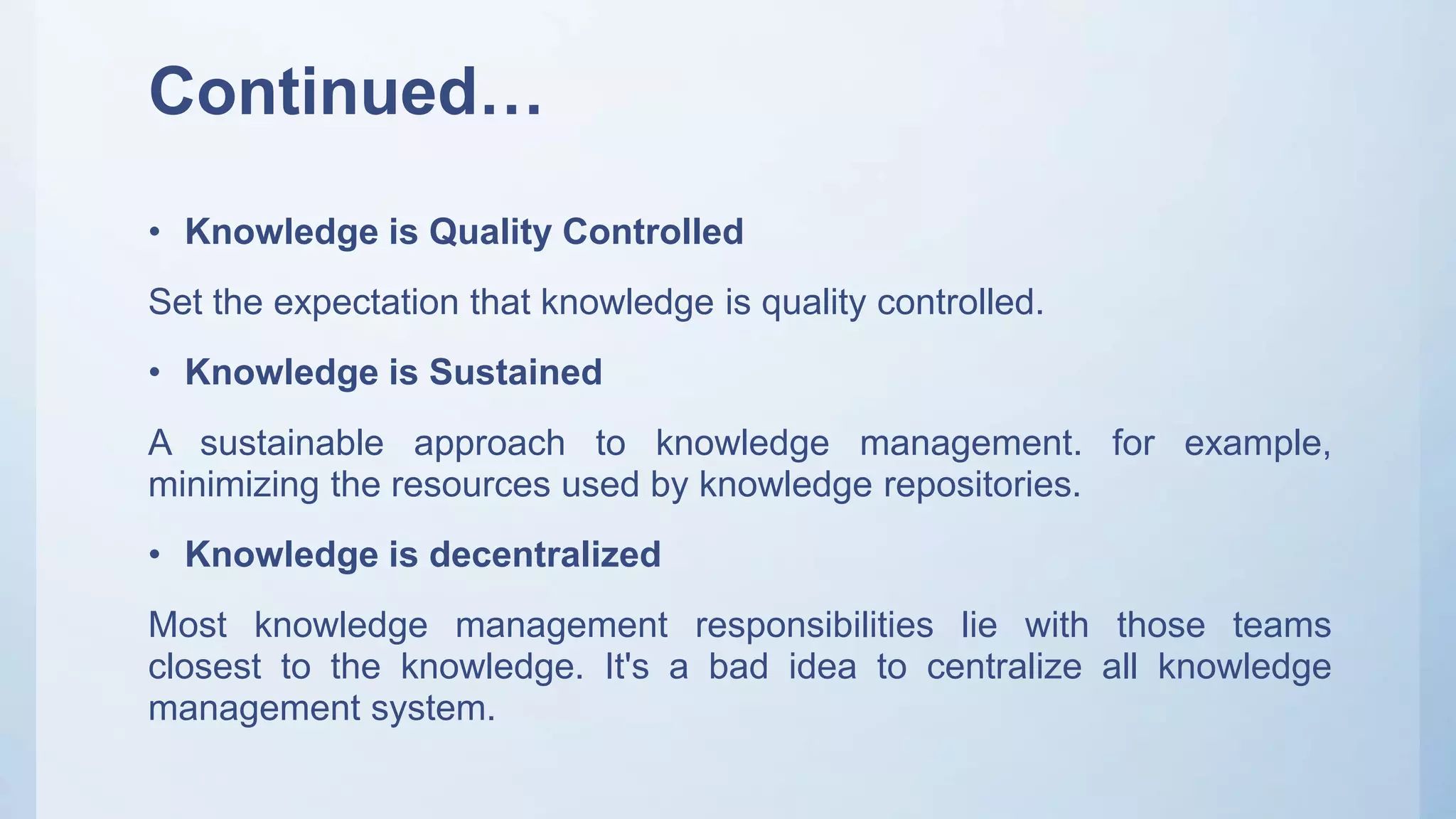 Continued…
• Knowledge is Quality Controlled
Set the expectation that knowledge is quality controlled.
• Knowledge is Sustained
A sustainable approach to knowledge management. for example,
minimizing the resources used by knowledge repositories.
• Knowledge is decentralized
Most knowledge management responsibilities lie with those teams
closest to the knowledge. It's a bad idea to centralize all knowledge
management system.
 