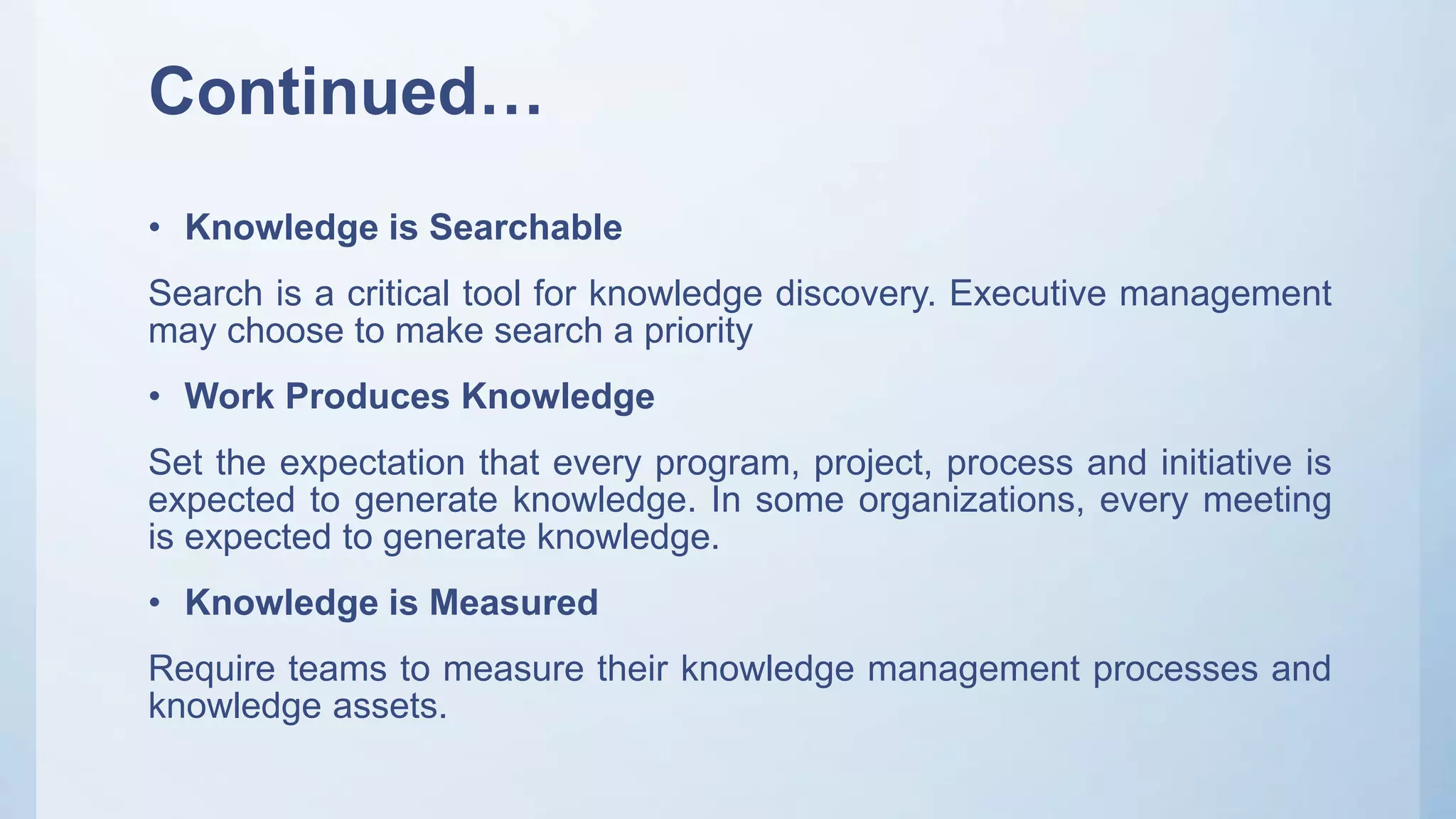 Continued…
• Knowledge is Searchable
Search is a critical tool for knowledge discovery. Executive management
may choose to make search a priority
• Work Produces Knowledge
Set the expectation that every program, project, process and initiative is
expected to generate knowledge. In some organizations, every meeting
is expected to generate knowledge.
• Knowledge is Measured
Require teams to measure their knowledge management processes and
knowledge assets.
 