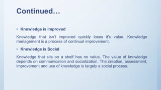 Continued…
• Knowledge is Improved
Knowledge that isn't improved quickly loses it's value. Knowledge
management is a process of continual improvement.
• Knowledge is Social
Knowledge that sits on a shelf has no value. The value of knowledge
depends on communication and socialization. The creation, assessment,
improvement and use of knowledge is largely a social process.
 