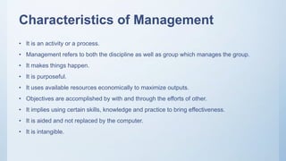 Characteristics of Management
• It is an activity or a process.
• Management refers to both the discipline as well as group which manages the group.
• It makes things happen.
• It is purposeful.
• It uses available resources economically to maximize outputs.
• Objectives are accomplished by with and through the efforts of other.
• It implies using certain skills, knowledge and practice to bring effectiveness.
• It is aided and not replaced by the computer.
• It is intangible.
 